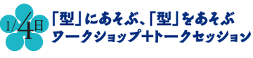 1月4日 [型」にあそぶ、「型」をあそぶ　ワークショップ＋トークセッション