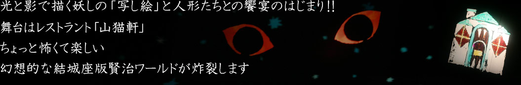 光と影で描く妖しの「写し絵」と人形たちとの饗宴のはじまり！！　舞台はレストラント「山猫軒」　ちょっと怖くて楽しい幻想的な結城座版賢治ワールドが炸裂します
