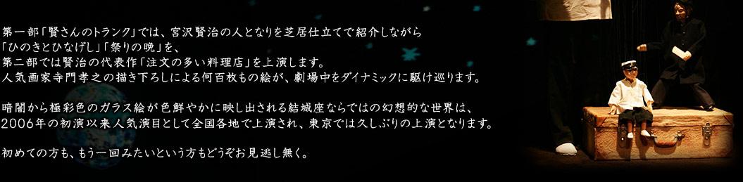 第一部「賢さんのトランク」では、宮沢賢治の人となりを芝居仕立てで紹介しながら「ひのきとひなげし」「祭りの晩」を、第二部では賢治の代表作「注文の多い料理店」を上演します。人気画家寺門孝之の描き下ろしによる何百枚もの絵が、劇場中をダイナミックに駆け巡ります。暗闇から極彩色のガラス絵が色鮮やかに映し出される結城座ならではの幻想的な世界は、2006年の初演以来人気演目として全国各地で上演され、東京では久しぶりの上演となります。初めての方も、もう一回みたいという方もどうぞお見逃し無く。
